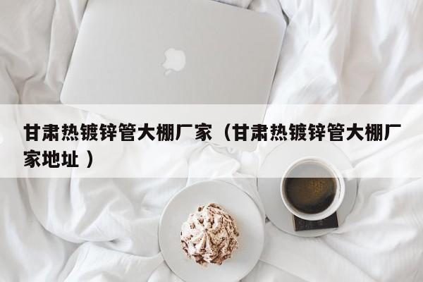 甘肅熱鍍鋅管大棚廠家(甘肅熱鍍鋅管大棚廠家地址 )