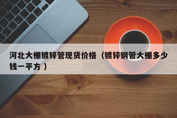 河北大棚鍍鋅管現(xiàn)貨價(jià)格（鍍鋅鋼管大棚多少錢(qián)一平方 ）