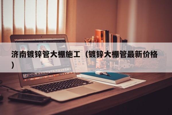 濟南鍍鋅管大棚施工(鍍鋅大棚管最新價格 )