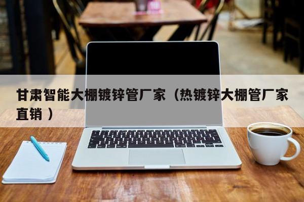 甘肅智能大棚鍍鋅管廠家(熱鍍鋅大棚管廠家直銷 )