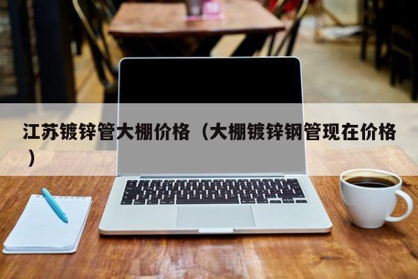 江蘇鍍鋅管大棚價格(大棚鍍鋅鋼管現在價格 )