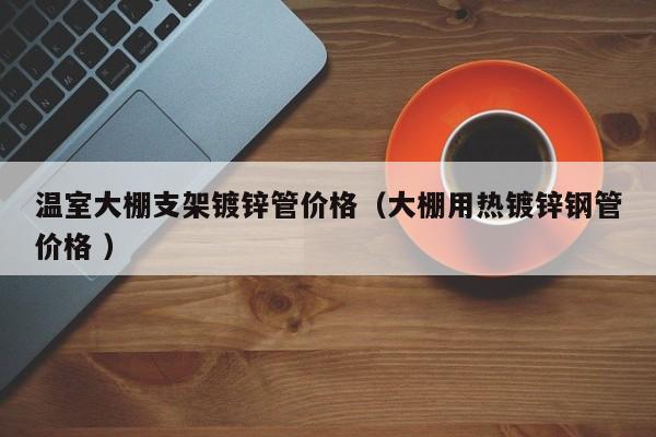 溫室大棚支架鍍鋅管價格(大棚用熱鍍鋅鋼管價格 )